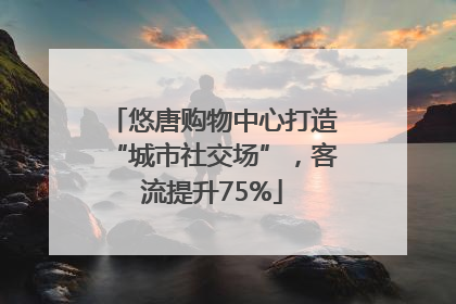 悠唐购物中心打造“城市社交场”，客流提升75%