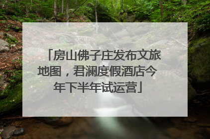 房山佛子庄发布文旅地图，君澜度假酒店今年下半年试运营