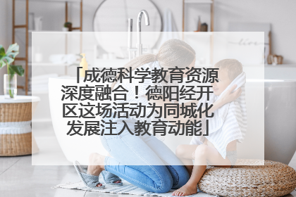 成德科学教育资源深度融合！德阳经开区这场活动为同城化发展注入教育动能