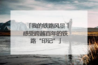 我的铁路风景︱感受跨越百年的铁路“印记”