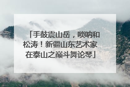 手鼓震山岳，唢呐和松涛！新疆山东艺术家在泰山之巅斗舞论琴