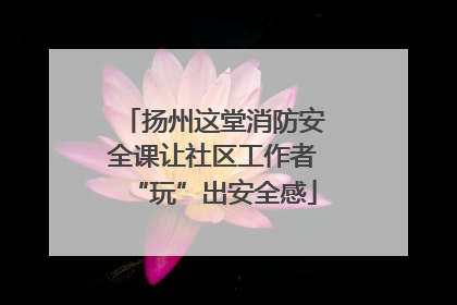 扬州这堂消防安全课让社区工作者“玩”出安全感