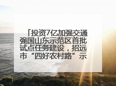 投资7亿加强交通强国山东示范区首批试点任务建设，招远市“四好农村路”示范环线为乡村振兴“开路”