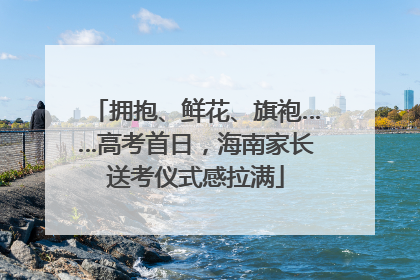 拥抱、鲜花、旗袍……高考首日，海南家长送考仪式感拉满