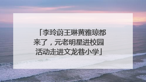 李玲蔚王琳黄雅琼都来了，元老明星进校园活动走进文龙巷小学