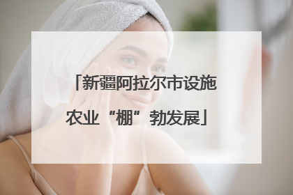 新疆阿拉尔市设施农业“棚”勃发展