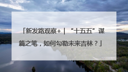 新发路观察+｜“十五五”谋篇之笔，如何勾勒未来吉林？