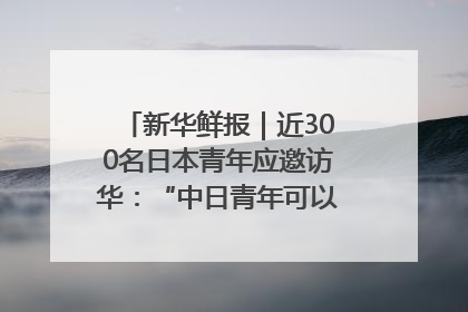 新华鲜报｜近300名日本青年应邀访华：“中日青年可以创造更好的未来”