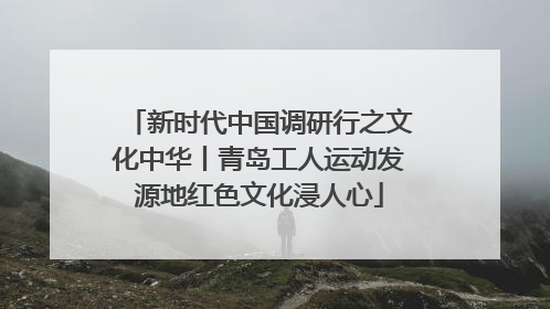 新时代中国调研行之文化中华丨青岛工人运动发源地红色文化浸人心