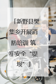 新野县樊集乡开展消防培训 筑牢安全“堤坝”