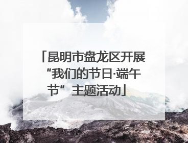 昆明市盘龙区开展“我们的节日·端午节”主题活动