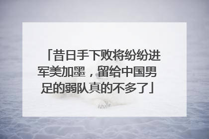 昔日手下败将纷纷进军美加墨，留给中国男足的弱队真的不多了