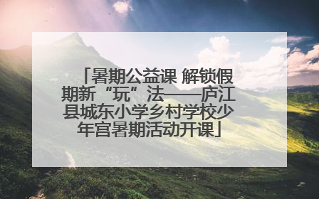 暑期公益课 解锁假期新“玩”法——庐江县城东小学乡村学校少年宫暑期活动开课