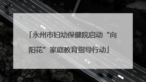 永州市妇幼保健院启动“向阳花”家庭教育指导行动