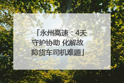 永州高速：4天守护协助 化解故障货车司机难题