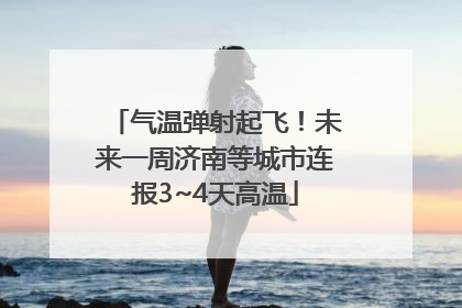 气温弹射起飞！未来一周济南等城市连报3~4天高温