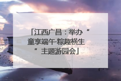 江西广昌：举办“童享端午·粽趣横生”主题游园会