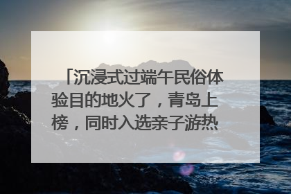 沉浸式过端午民俗体验目的地火了，青岛上榜，同时入选亲子游热门Top10
