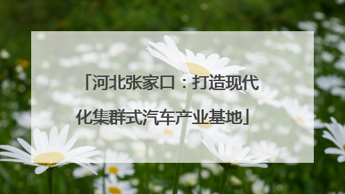 河北张家口：打造现代化集群式汽车产业基地