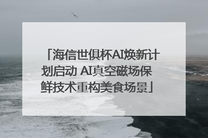 海信世俱杯AI焕新计划启动 AI真空磁场保鲜技术重构美食场景
