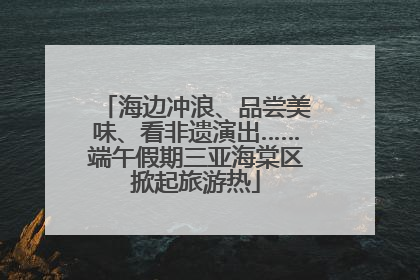 海边冲浪、品尝美味、看非遗演出……端午假期三亚海棠区掀起旅游热