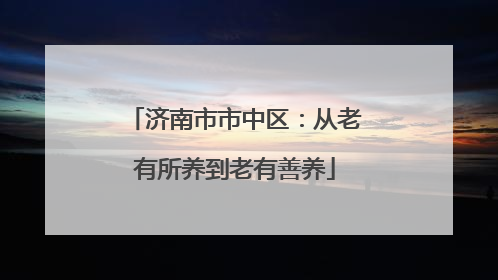 济南市市中区：从老有所养到老有善养