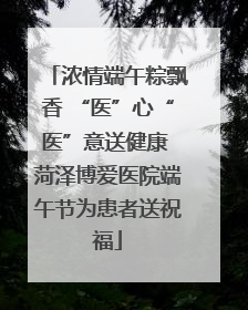 浓情端午粽飘香 “医”心“医”意送健康 菏泽博爱医院端午节为患者送祝福