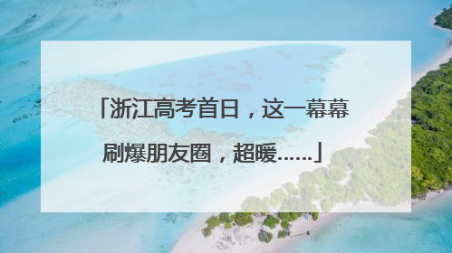 浙江高考首日，这一幕幕刷爆朋友圈，超暖……