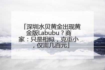 深圳水贝黄金出现黄金版Labubu？商家：只是相似，克重小，仅需几百元
