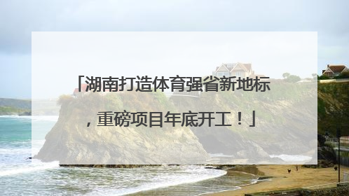 湖南打造体育强省新地标，重磅项目年底开工！