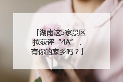 湖南这5家景区拟获评“4A”，有你的家乡吗？