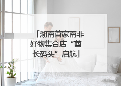 湖南首家南非好物集合店“酋长码头”启航