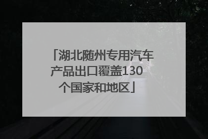 湖北随州专用汽车产品出口覆盖130个国家和地区