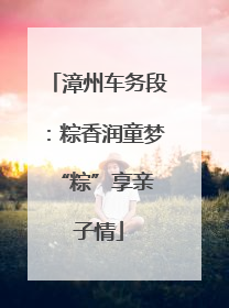 漳州车务段：粽香润童梦 “粽”享亲子情
