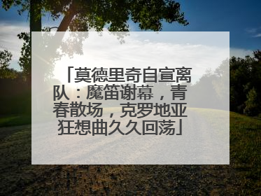 莫德里奇自宣离队：魔笛谢幕，青春散场，克罗地亚狂想曲久久回荡