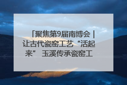 聚焦第9届南博会｜让古代瓷窑工艺“活起来” 玉溪传承瓷窑工艺将出展南博会