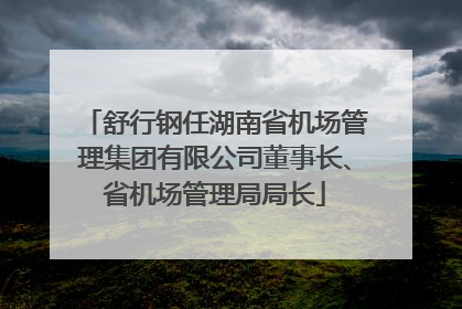 舒行钢任湖南省机场管理集团有限公司董事长、省机场管理局局长