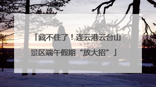 藏不住了！连云港云台山景区端午假期“放大招”