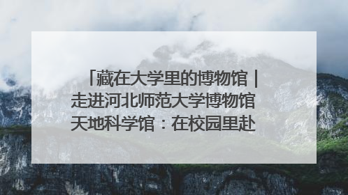 藏在大学里的博物馆｜走进河北师范大学博物馆天地科学馆：在校园里赴一场“宇宙之约”