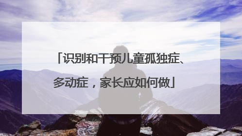 识别和干预儿童孤独症、多动症，家长应如何做