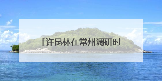 许昆林在常州调研时强调 加力推动经济持续回升向好 为扛好挑大梁责任多作贡献
