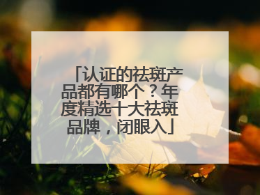 认证的祛斑产品都有哪个？年度精选十大祛斑品牌，闭眼入