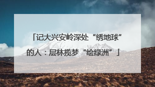 记大兴安岭深处“绣地球”的人：层林揽梦“绘绿洲”