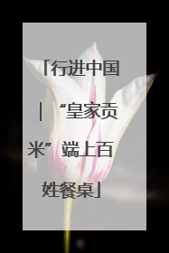行进中国｜“皇家贡米”端上百姓餐桌