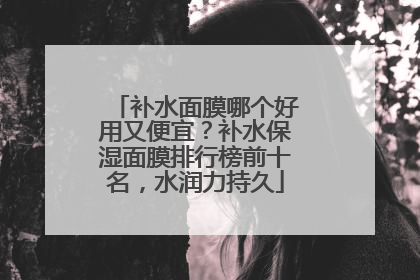 补水面膜哪个好用又便宜？补水保湿面膜排行榜前十名，水润力持久