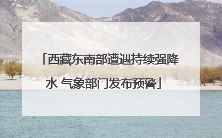 西藏东南部遭遇持续强降水 气象部门发布预警