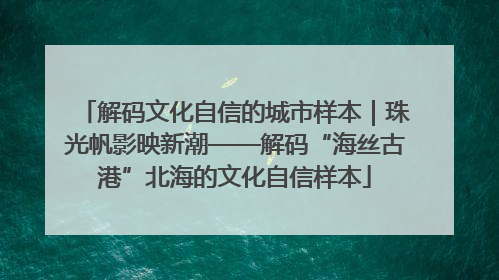 解码文化自信的城市样本｜珠光帆影映新潮——解码“海丝古港”北海的文化自信样本