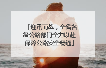 迎汛而战，全省各级公路部门全力以赴保障公路安全畅通