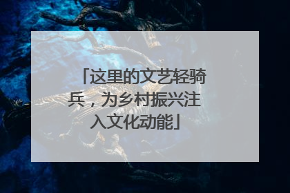 这里的文艺轻骑兵，为乡村振兴注入文化动能