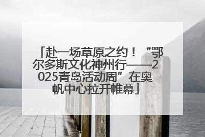 赴一场草原之约！“鄂尔多斯文化神州行——2025青岛活动周”在奥帆中心拉开帷幕